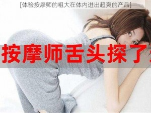 [体验按摩师的粗大在体内进出超爽的产品]