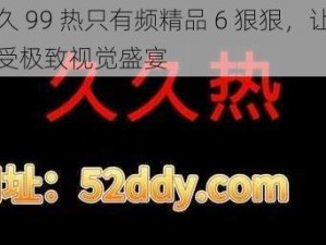 久久 99 热只有频精品 6 狠狠，让你享受极致视觉盛宴