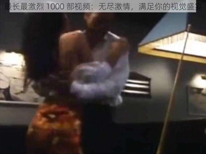 最长最激烈 1000 部视频：无尽激情，满足你的视觉盛宴