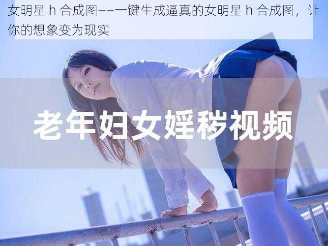 女明星 h 合成图——一键生成逼真的女明星 h 合成图，让你的想象变为现实