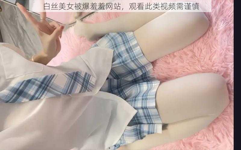 白丝美女被爆羞羞网站，观看此类视频需谨慎