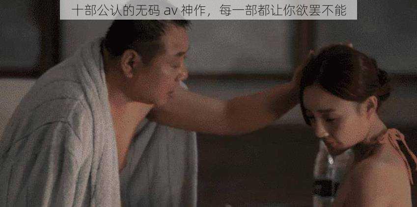 十部公认的无码 av 神作，每一部都让你欲罢不能