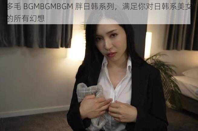 多毛 BGMBGMBGM 胖日韩系列，满足你对日韩系美女的所有幻想