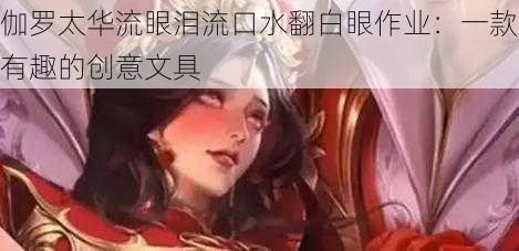 伽罗太华流眼泪流口水翻白眼作业：一款有趣的创意文具