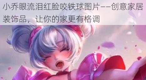 小乔眼流泪红脸咬铁球图片——创意家居装饰品，让你的家更有格调